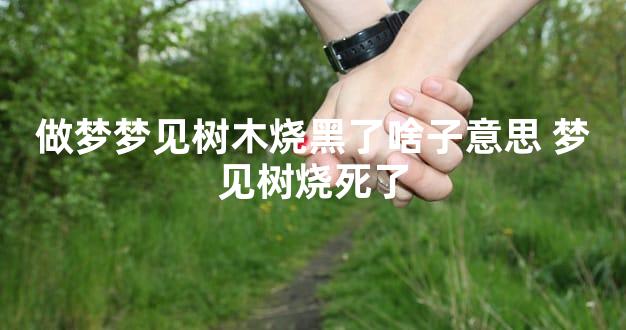 做梦梦见树木烧黑了啥子意思 梦见树烧死了